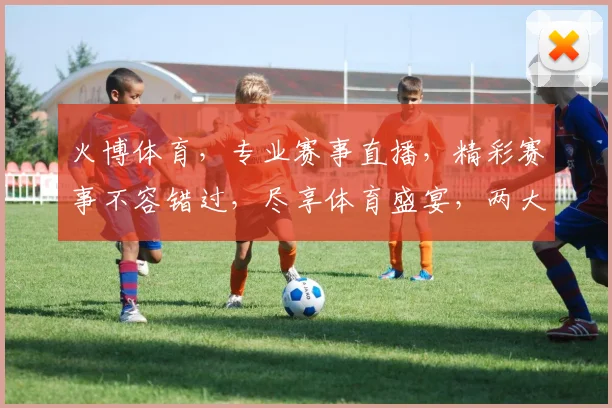 火博体育，专业赛事直播，精彩赛事不容错过，尽享体育盛宴，两大亮点等你来发现