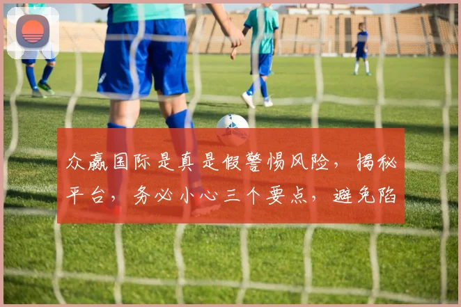 众赢国际是真是假警惕风险，揭秘平台，务必小心三个要点，避免陷阱。