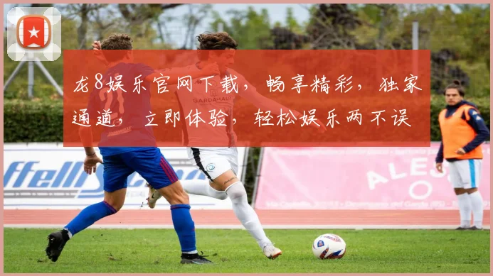龙8娱乐官网下载，畅享精彩，独家通道，立即体验，轻松娱乐两不误