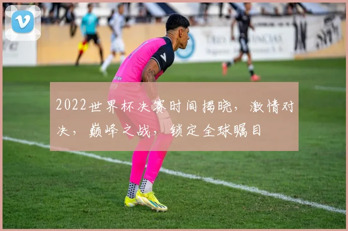 2022世界杯决赛时间揭晓，激情对决，巅峰之战，锁定全球瞩目